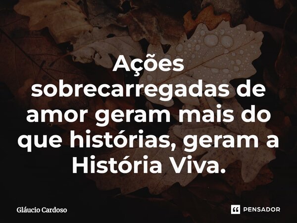 ⁠Ações sobrecarregadas de amor geram mais do que histórias, geram a História Viva.... Frase de Gláucio Cardoso.