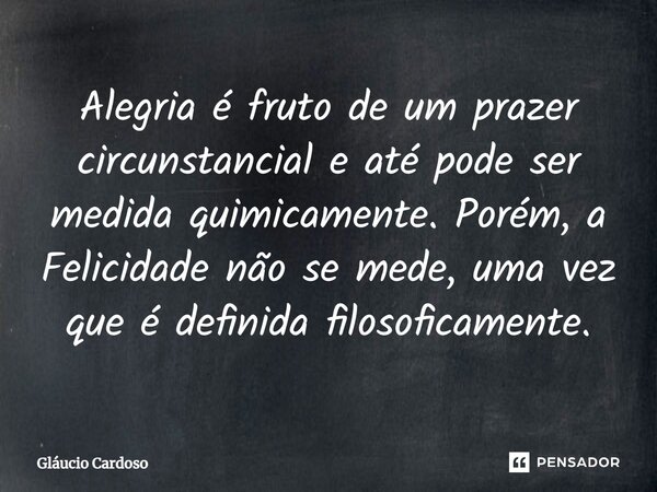 Alegria é fruto de um prazer circunstancial e até pode ser medida quimicamente. Porém, a Felicidade não se mede, uma vez que é definida filosoficamente.... Frase de Gláucio Cardoso.
