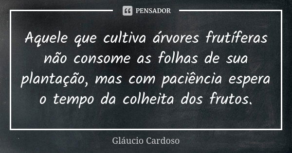 Aquele que cultiva árvores frutíferas não consome as folhas de sua plantação, mas com paciência espera o tempo da colheita dos frutos.... Frase de Gláucio Cardoso.