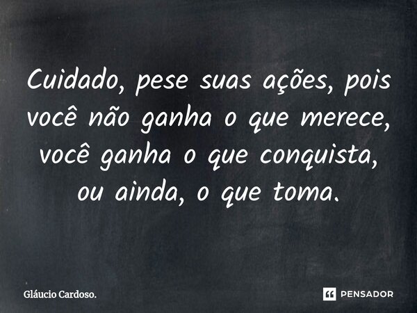 Cuidado, pese suas ações, pois ⁠você não ganha o que merece, você ganha o que conquista, ou ainda, o que toma.... Frase de Gláucio Cardoso..