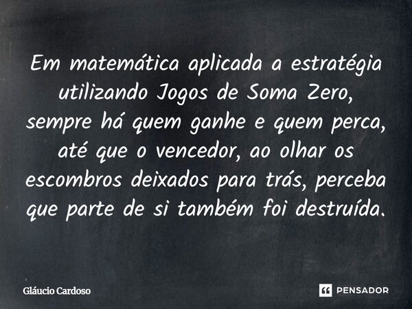 Em matemática aplicada a estratégia utilizando Jogos de Soma Zero, sempre há quem ganhe e quem perca, até que o vencedor, ao olhar os escombros deixados para tr... Frase de Gláucio Cardoso.