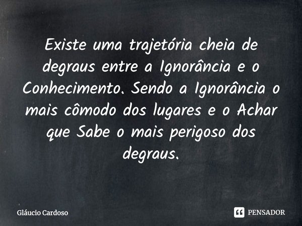 Existe uma trajetória cheia de degraus entre a Ignorância e o Conhecimento. Sendo a Ignorância o mais cômodo dos lugares e o Achar que Sabe o mais perigoso dos ... Frase de Gláucio Cardoso.