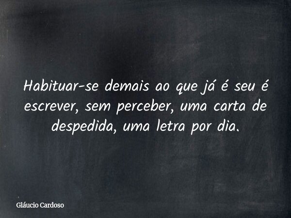 Habituar-se demais ao que já é seu é escrever, sem perceber, uma carta de despedida, uma letra por dia.... Frase de Gláucio Cardoso.