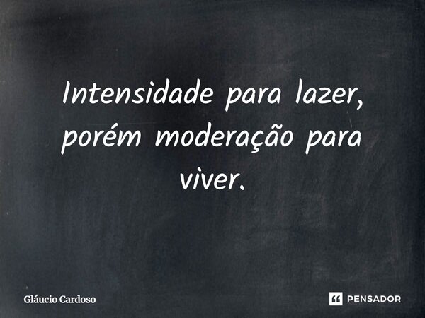 Intensidade para lazer, porém moderação para viver.... Frase de Gláucio Cardoso.