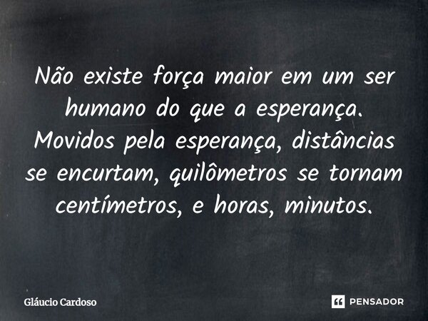 Não existe força maior em um ser humano do que a esperança. Movidos pela esperança, distâncias se encurtam, quilômetros se tornam centímetros, e horas, minutos.... Frase de Gláucio Cardoso.
