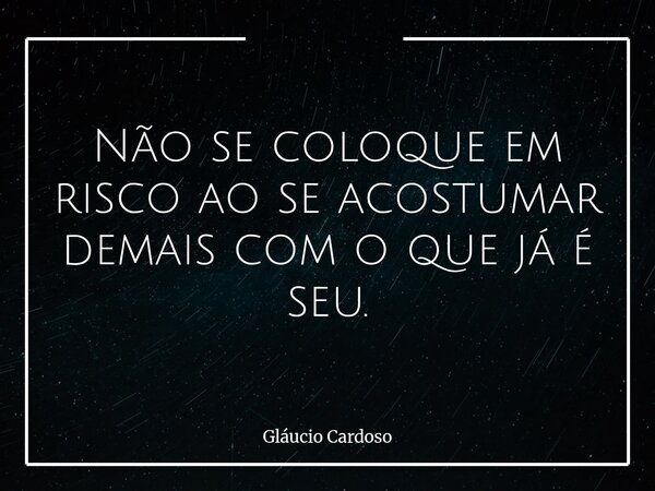 Não se coloque em risco ao se acostumar demais com o que já é seu.... Frase de Gláucio Cardoso.