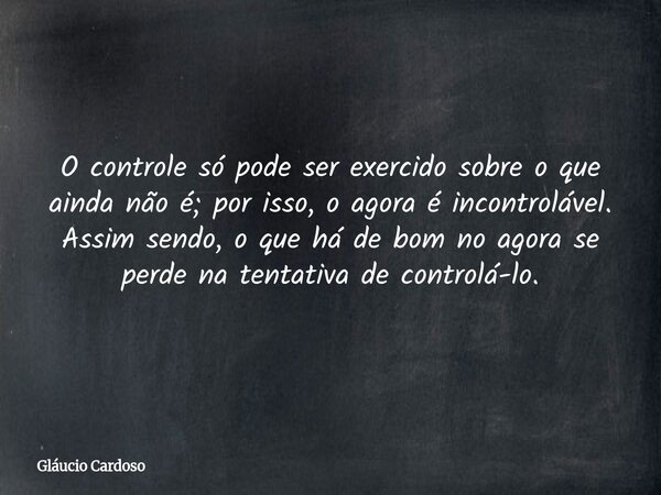 O controle só pode ser exercido sobre o que ainda não é; por isso, o agora é incontrolável. Assim sendo, o que há de bom no agora se perde na tentativa de contr... Frase de Gláucio Cardoso.