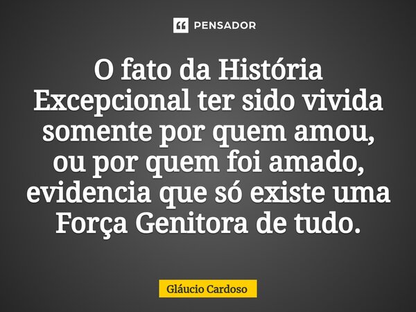 ⁠O fato da História Excepcional ter sido vivida somente por quem amou, ou por quem foi amado, evidencia que só existe uma Força Genitora de tudo.... Frase de Gláucio Cardoso.