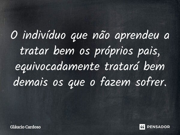O indivíduo que não aprendeu a tratar bem os próprios pais, equivocadamente tratará ⁠bem demais os que o fazem sofrer.... Frase de Gláucio Cardoso.