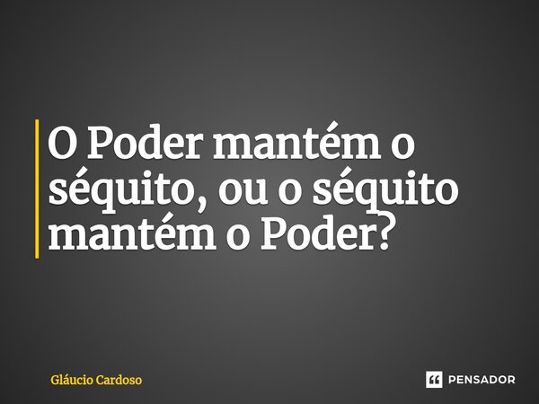 ⁠O Poder mantém o séquito, ou o séquito mantém o Poder?... Frase de Gláucio Cardoso.