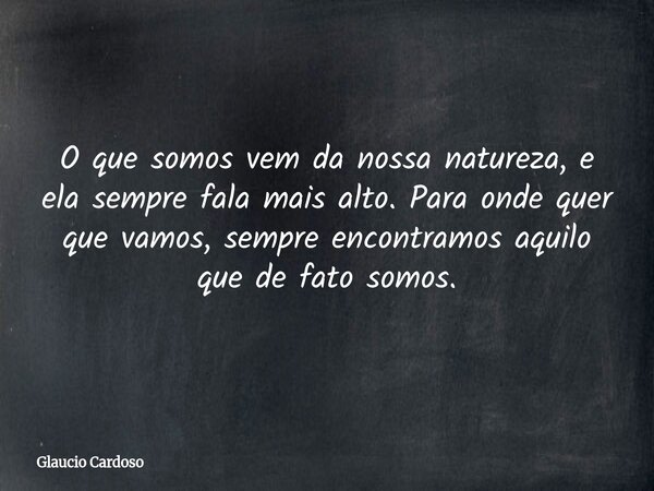 O que somos vem da nossa natureza, e ela sempre fala mais alto. Para onde quer que vamos, sempre encontramos aquilo que de fato somos.... Frase de Glaucio Cardoso.