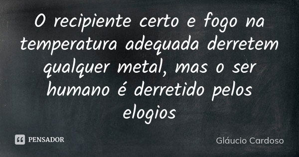 O recipiente certo e fogo na temperatura adequada derretem qualquer metal, mas o ser humano é derretido pelos elogios... Frase de Gláucio Cardoso.