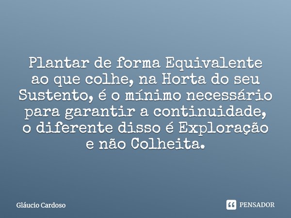 Plantar de forma Equivalente ao que colhe, na Horta do seu Sustento, é o mínimo necessário para garantir a continuidade, o diferente disso é Exploração e não Co... Frase de Gláucio Cardoso.