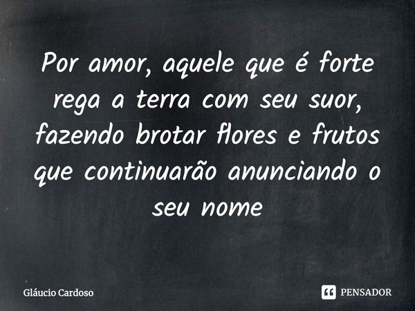 ⁠Por amor, aquele que é forte rega a terra com seu suor, fazendo brotar flores e frutos que continuarão anunciando o seu nome... Frase de Gláucio Cardoso.