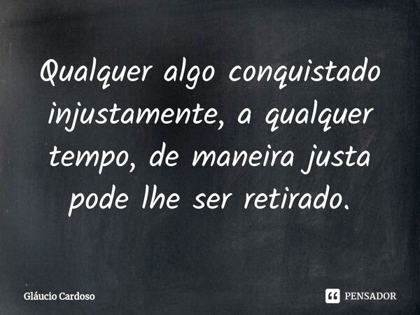 ⁠Qualquer algo conquistado injustamente, a qualquer tempo, de maneira justa pode lhe ser retirado.... Frase de Gláucio Cardoso.