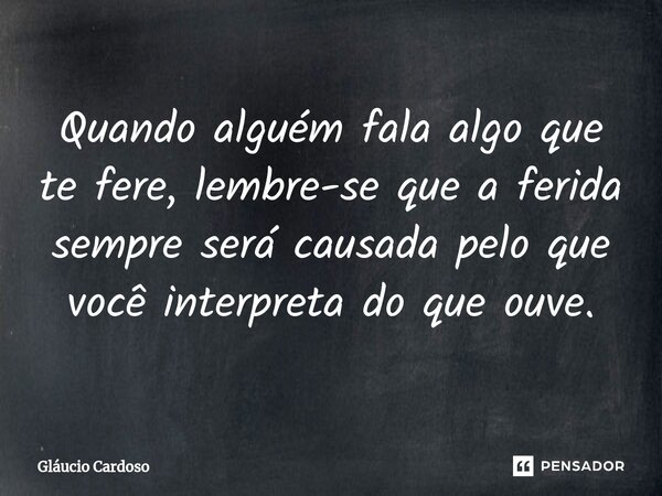 Quando alguém fala algo que te fere, lembre-se que a ferida sempre será causada pelo que você interpreta do que ouve.... Frase de Gláucio Cardoso.