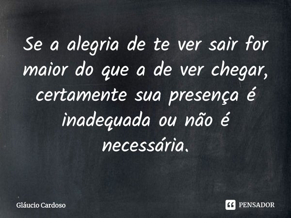 ⁠Se a alegria de te ver sair for maior do que a de ver chegar, certamente sua presença é inadequada ou não é necessária.... Frase de Gláucio Cardoso.