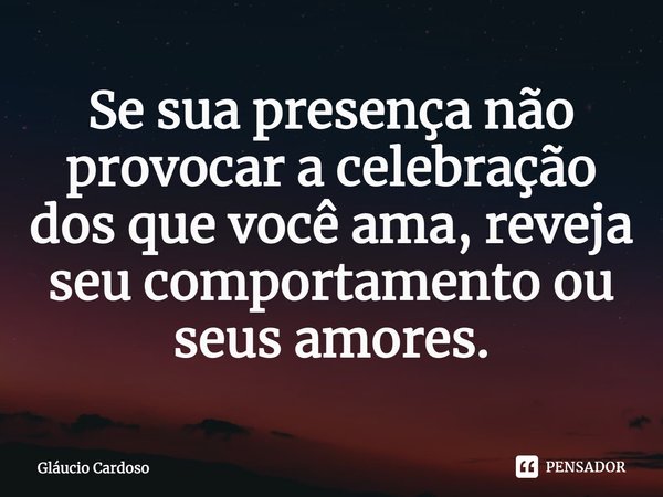 ⁠Se sua presença não provocar a celebração dos que você ama, reveja seu comportamento ou seus amores.... Frase de Gláucio Cardoso.