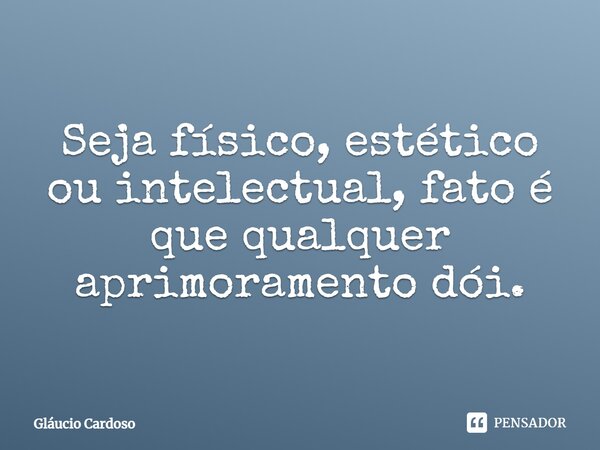 Seja físico, estético⁠ ou intelectual, fato é que qualquer aprimoramento dói.... Frase de Gláucio Cardoso.