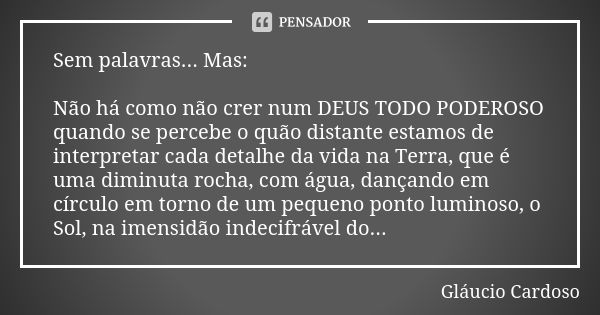 Sem palavras... Mas: Não há como não crer num DEUS TODO PODEROSO quando se percebe o quão distante estamos de interpretar cada detalhe da vida na Terra, que é u... Frase de Gláucio Cardoso.