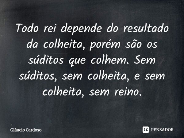 ⁠Todo rei depende do resultado da colheita, porém são os súditos que colhem. Sem súditos, sem colheita, e sem colheita, sem reino.... Frase de Gláucio Cardoso.