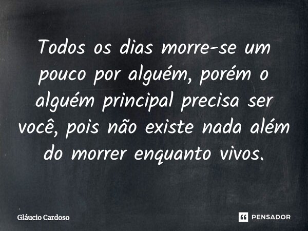 ⁠Todos os dias morre-se um pouco por alguém, porém o alguém principal precisa ser você, pois não existe nada além do morrer enquanto vivos.... Frase de Gláucio Cardoso.