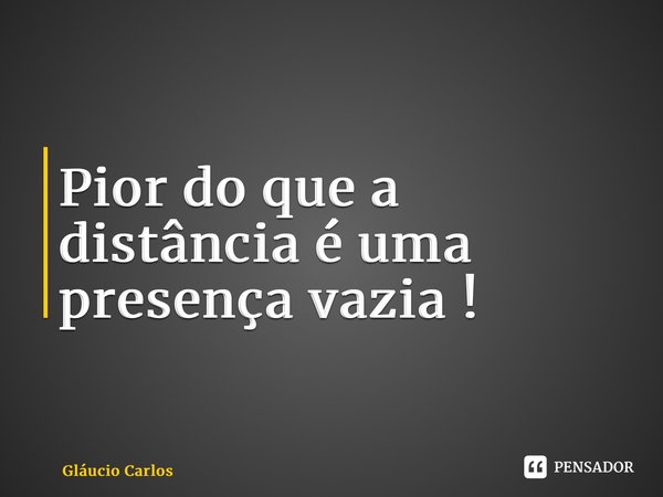 ⁠Pior do que a distância é uma presença vazia !... Frase de Gláucio Carlos.