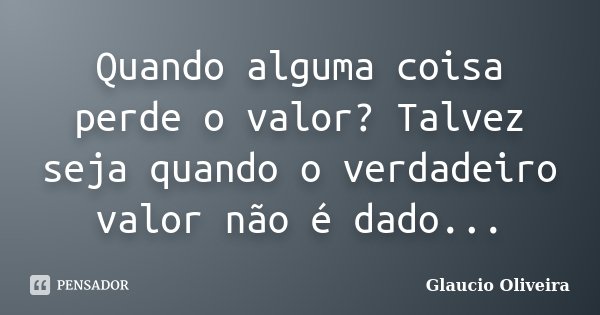 Quando alguma coisa perde o valor? Talvez seja quando o verdadeiro valor não é dado...... Frase de Glaucio Oliveira.