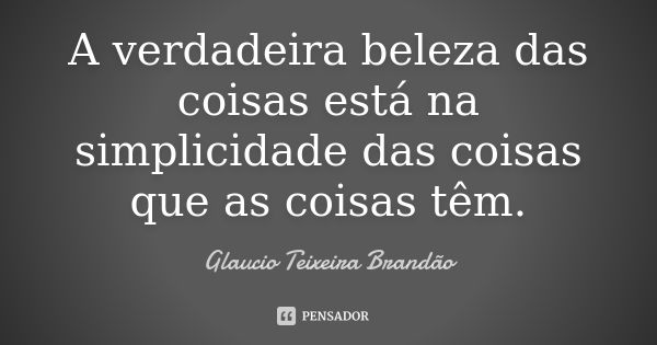 A verdadeira beleza das coisas está na simplicidade das coisas que as coisas têm.... Frase de Glaucio Teixeira Brandão.