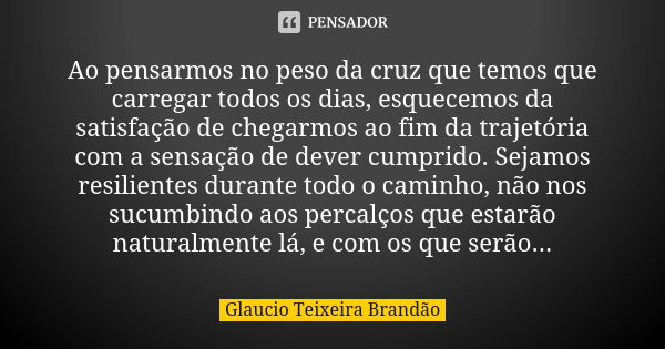 Ao pensarmos no peso da cruz que temos que carregar todos os dias, esquecemos da satisfação de chegarmos ao fim da trajetória com a sensação de dever cumprido. ... Frase de Glaucio Teixeira Brandão.