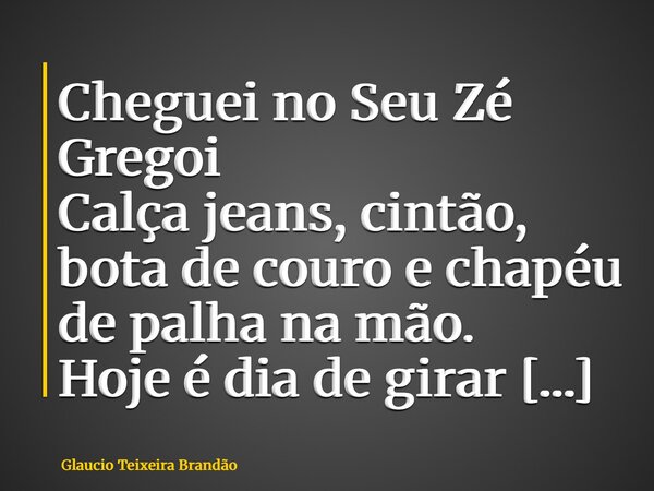 Cheguei no Seu Zé Gregoi Calça jeans, cintão, bota de couro e chapéu de palha na mão. Hoje é dia de girar dançando até limpar chão O povo do Cruzeiro da Vala já... Frase de Glaucio Teixeira Brandão.