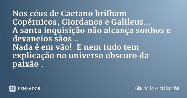 Nos céus de Caetano brilham Copérnicos, Giordanos e Galileus... A santa inquisição não alcança sonhos e devaneios sãos .. Nada é em vão! E nem tudo tem explicaç... Frase de Glaucio Teixeira Brandão.