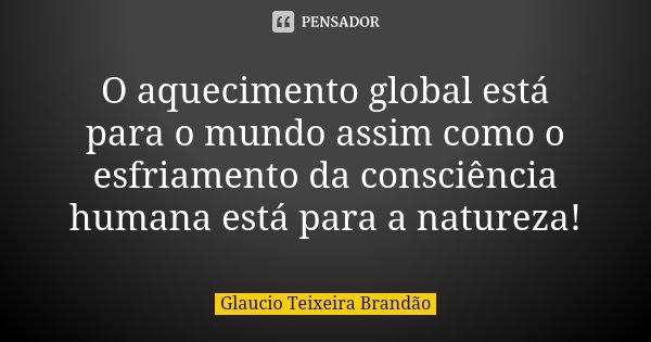 O aquecimento global está para o mundo assim como o esfriamento da consciência humana está para a natureza!... Frase de Glaucio Teixeira Brandão.
