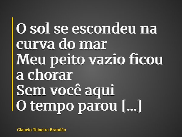 O sol se escondeu na curva do mar Meu peito vazio ficou a chorar Sem você aqui O tempo parou Meu bem Onde está o calor que restou? Meu bem Onde você está? Quand... Frase de Glaucio Teixeira Brandão.