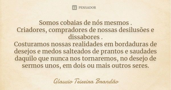 Somos cobaias de nós mesmos . Criadores, compradores de nossas desilusões e dissabores . Costuramos nossas realidades em bordaduras de desejos e medos salteados... Frase de Glaucio Teixeira Brandão.