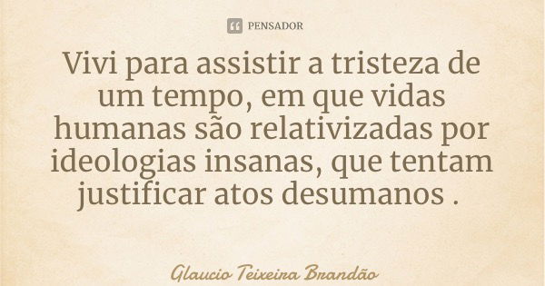 Vivi para assistir a tristeza de um tempo, em que vidas humanas são relativizadas por ideologias insanas, que tentam justificar atos desumanos .... Frase de Glaucio Teixeira Brandão.