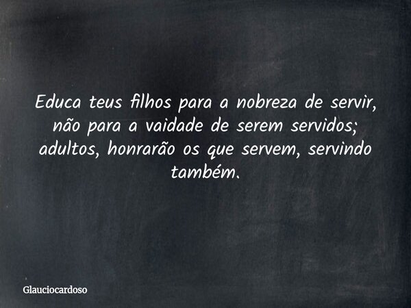 Educa teus filhos para a nobreza de servir, não para a vaidade de serem servidos; adultos, honrarão os que servem, servindo também.... Frase de glauciocardoso.