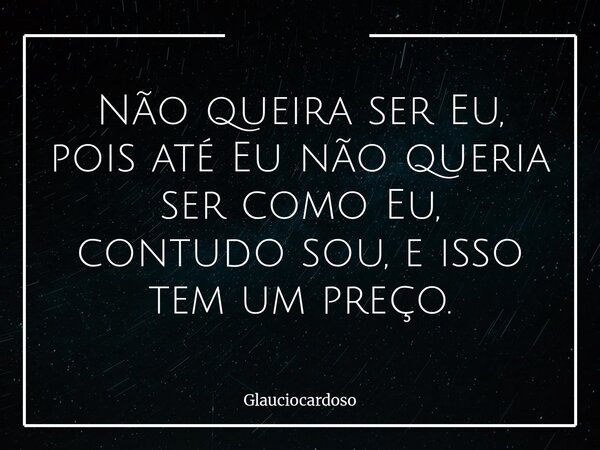 Não queira ser Eu, pois até Eu não queria ser como Eu, contudo sou, e isso tem um preço.... Frase de glauciocardoso.