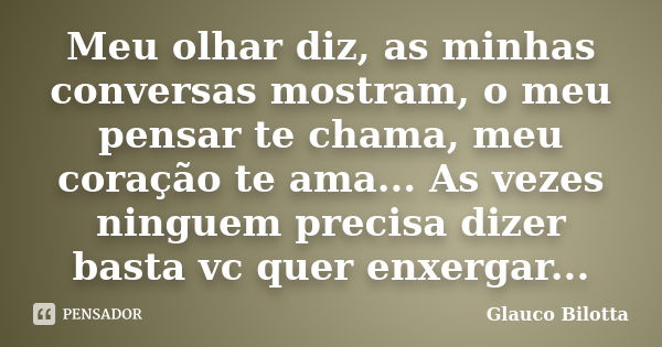 Meu olhar diz, as minhas conversas mostram, o meu pensar te chama, meu coração te ama... As vezes ninguem precisa dizer basta vc quer enxergar...... Frase de Glauco Bilotta.