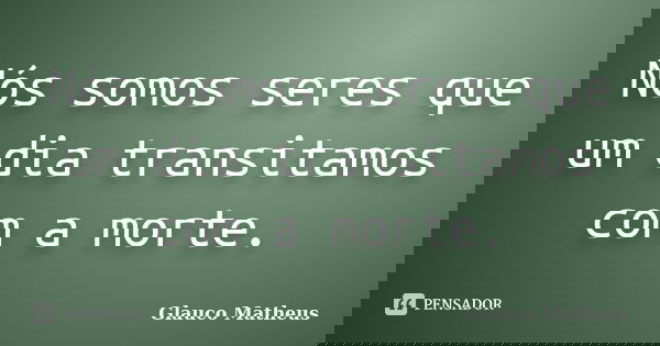 Nós somos seres que um dia transitamos com a morte.... Frase de Glauco Matheus.