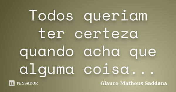 Todos queriam ter certeza quando acha que alguma coisa...... Frase de Glauco Matheus Saddana.