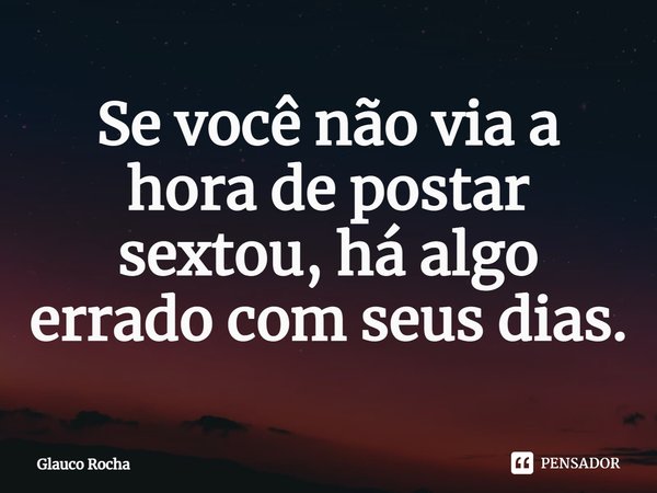 Se você não via a hora de postar sextou, há algo errado com seus dias.... Frase de Glauco Rocha.