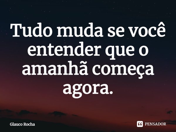 ⁠Tudo muda se você entender que o amanhã começa agora.... Frase de Glauco Rocha.