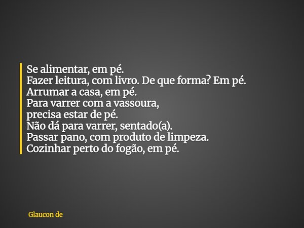 Se alimentar, em pé. Fazer leitura, com livro. De que forma? Em pé. Arrumar a casa, em pé. Para varrer com a vassoura, precisa estar de pé. Não dá para varrer, ... Frase de Glaucon de.
