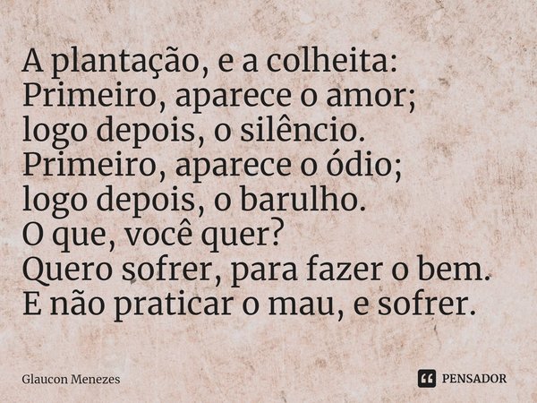 A plantação, e a colheita:
Primeiro, aparece o amor;
logo depois, o silêncio.
Primeiro, aparece o ódio;
logo depois, o barulho.
O que, você quer?
Quero sofrer,... Frase de Glaucon Menezes.