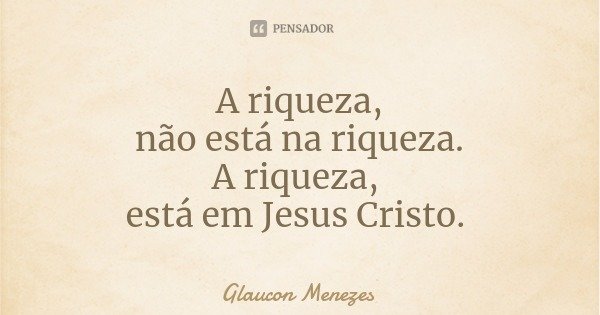 A riqueza,
não está na riqueza.
A riqueza, está em Jesus Cristo.... Frase de Glaucon Menezes.