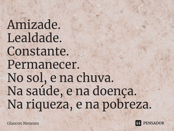 Amizade.
Lealdade.
Constante.
Permanecer.
No sol, e na chuva.
Na saúde, e na doença.
Na riqueza, e na pobreza.... Frase de Glaucon Menezes.