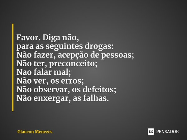 Favor. Diga não,
para as seguintes drogas:
Não fazer, acepção de pessoas;
Não ter, preconceito;
Nao falar mal;
Não ver, os erros;
Não observar, os defeitos;
Não... Frase de Glaucon Menezes.