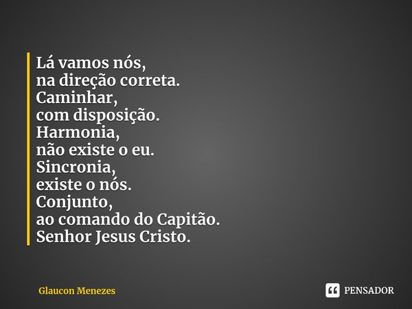 Lá vamos nós,
na direção correta.
Caminhar,
com disposição.
Harmonia,
não existe o eu.
Sincronia,
existe o nós.
Conjunto⁠,
ao comando do Capitão.
Senhor Jesus C... Frase de Glaucon Menezes.