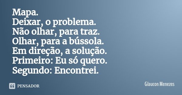 Mapa.
Deixar, o problema.
Não olhar, para traz.
Olhar, para a bússola.
Em direção, a solução.
Primeiro: Eu só quero.
Segundo: Encontrei.... Frase de Glaucon Menezes.